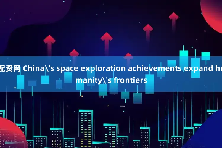 配资网 China's space exploration achievements expand humanity's frontiers