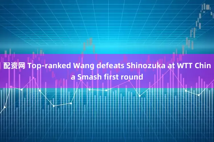 配资网 Top-ranked Wang defeats Shinozuka at WTT China Smash first round