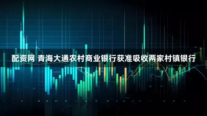 配资网 青海大通农村商业银行获准吸收两家村镇银行