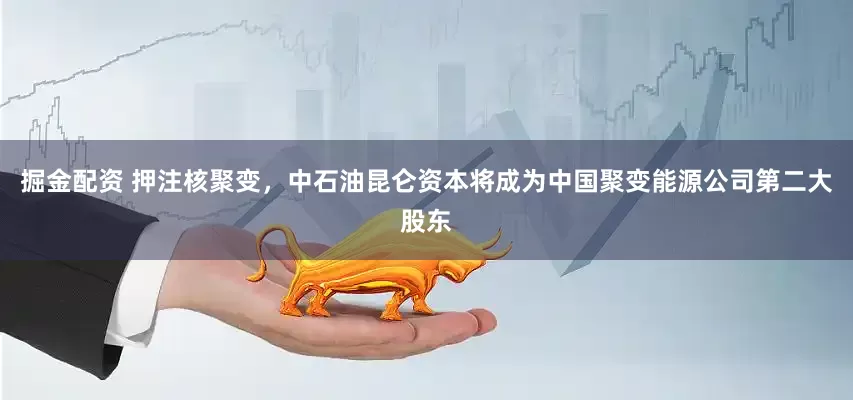 掘金配资 押注核聚变，中石油昆仑资本将成为中国聚变能源公司第二大股东