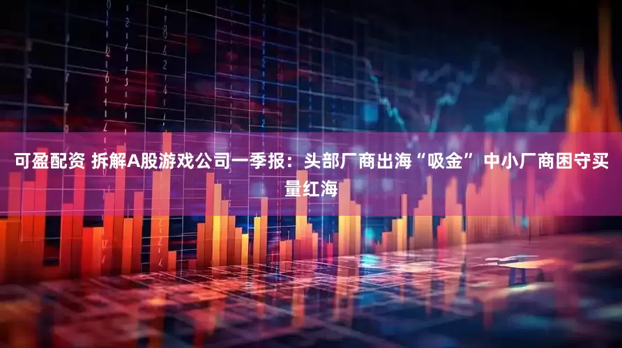 可盈配资 拆解A股游戏公司一季报：头部厂商出海“吸金” 中小厂商困守买量红海