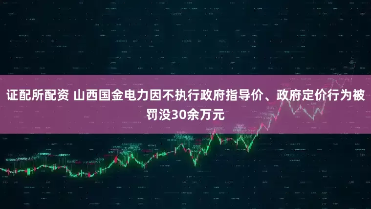 证配所配资 山西国金电力因不执行政府指导价、政府定价行为被罚没30余万元