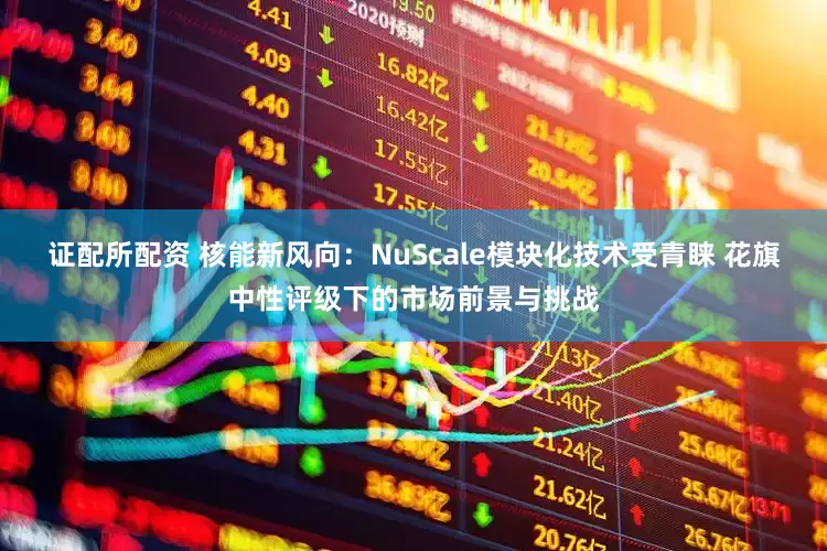 证配所配资 核能新风向：NuScale模块化技术受青睐 花旗中性评级下的市场前景与挑战