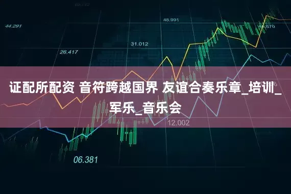 证配所配资 音符跨越国界 友谊合奏乐章_培训_军乐_音乐会