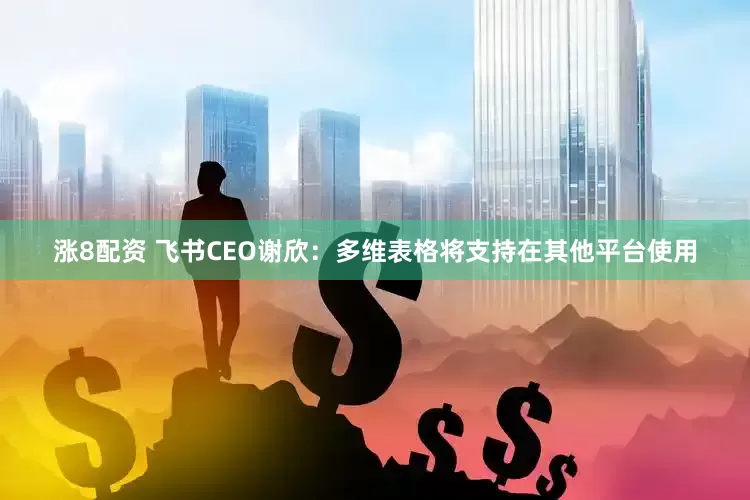 涨8配资 飞书CEO谢欣：多维表格将支持在其他平台使用