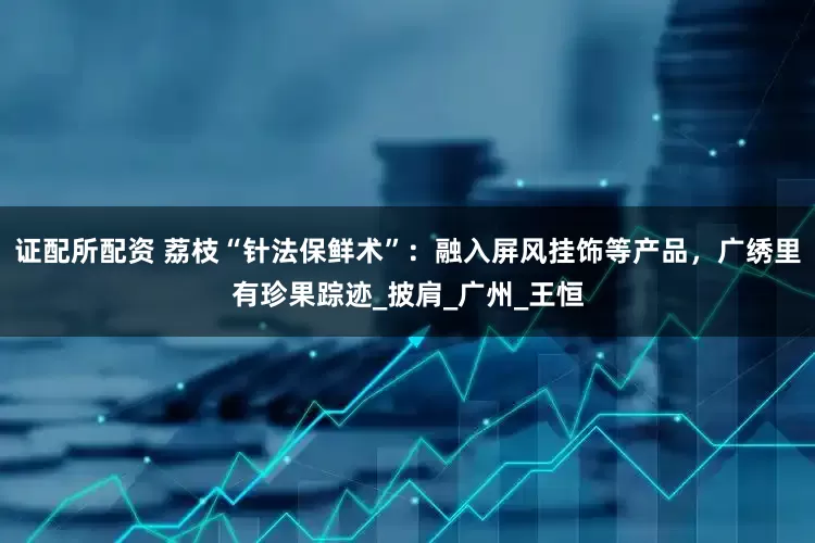证配所配资 荔枝“针法保鲜术”：融入屏风挂饰等产品，广绣里有珍果踪迹_披肩_广州_王恒