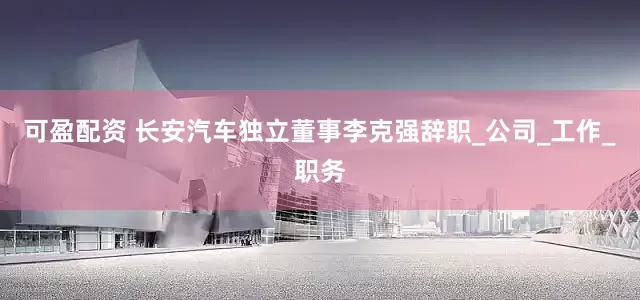 可盈配资 长安汽车独立董事李克强辞职_公司_工作_职务