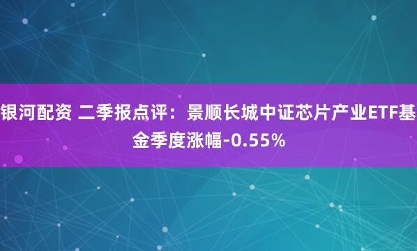 银河配资 二季报点评：景顺长城中证芯片产业ETF基金季度涨幅-0.55%