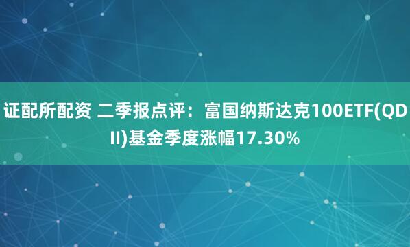 证配所配资 二季报点评：富国纳斯达克100ETF(QDII)基金季度涨幅17.30%