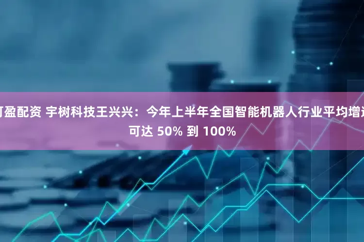 可盈配资 宇树科技王兴兴：今年上半年全国智能机器人行业平均增速可达 50% 到 100%