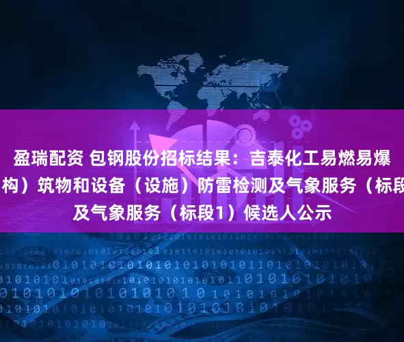 盈瑞配资 包钢股份招标结果：吉泰化工易燃易爆场所、工业建（构）筑物和设备（设施）防雷检测及气象服务（标段1）候选人公示