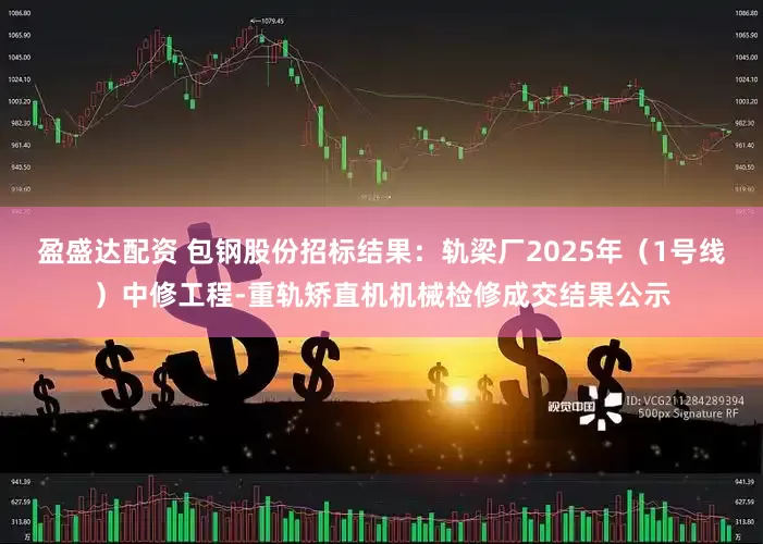 盈盛达配资 包钢股份招标结果：轨梁厂2025年（1号线）中修工程-重轨矫直机机械检修成交结果公示