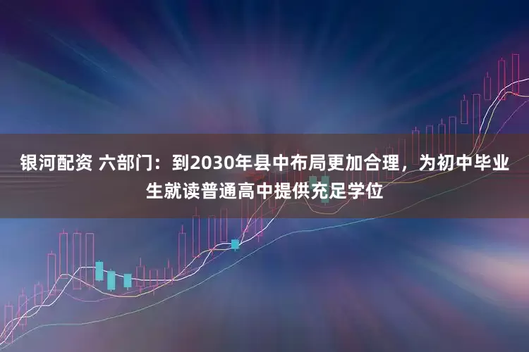 银河配资 六部门：到2030年县中布局更加合理，为初中毕业生就读普通高中提供充足学位