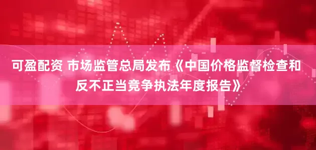 可盈配资 市场监管总局发布《中国价格监督检查和 反不正当竞争执法年度报告》