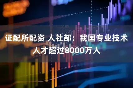 证配所配资 人社部：我国专业技术人才超过8000万人