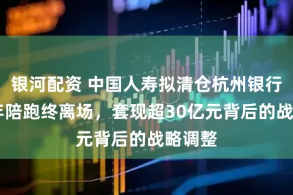 银河配资 中国人寿拟清仓杭州银行:16年陪跑终离场,套现超30亿元背后的战略调整